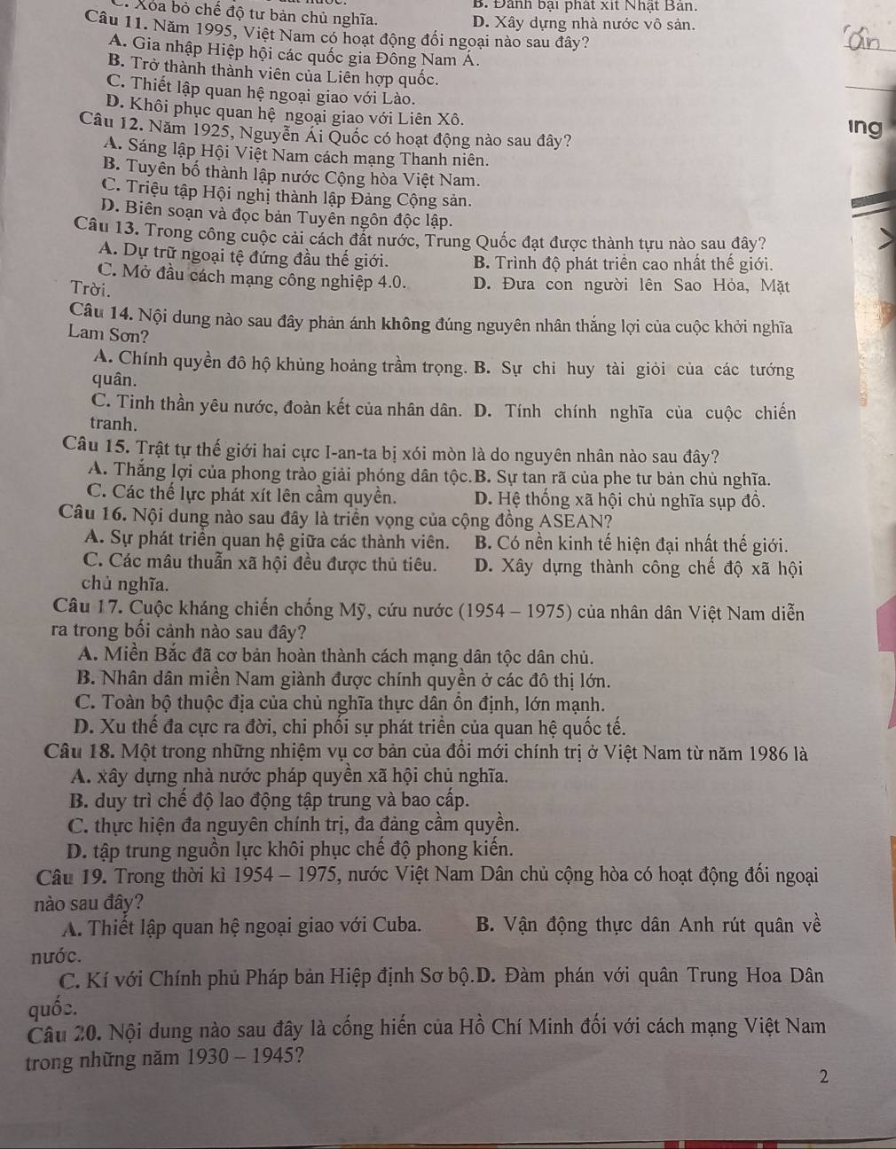 B. Đành bại phát xit Nhật Ban.
* Xoa bỏ chế độ tư bản chủ nghĩa.
D. Xây dựng nhà nước vô sản.
Câu 11. Năm 1995, Việt Nam có hoạt động đối ngoại nào sau đây?
_
A. Gia nhập Hiệp hội các quốc gia Đồng Nam Á.
B. Trở thành thành viên của Liên hợp quốc.
C. Thiết lập quan hệ ngoại giao với Lào.
_
D. Khôi phục quan hệ ngoại giao với Liên Xô.
Câu 12. Năm 1925, Nguyễn Ai Quốc có hoạt động nào sau đây? ing
A. Sáng lập Hội Việt Nam cách mạng Thanh niên.
B. Tuyên bố thành lập nước Cộng hòa Việt Nam.
C. Triệu tập Hội nghị thành lập Đảng Cộng sản.
D. Biên soạn và đọc bản Tuyên ngôn độc lập.
Câu 13. Trong công cuộc cải cách đất nước, Trung Quốc đạt được thành tựu nào sau đây?
A. Dự trữ ngoại tệ đứng đầu thế giới. B. Trình độ phát triển cao nhất thế giới.
C. Mở đầu cách mạng công nghiệp 4.0. D. Đưa con người lên Sao Hỏa, Mặt
Trời.
Câu 14. Nội dung nào sau đây phản ánh không đúng nguyên nhân thắng lợi của cuộc khởi nghĩa
Lam Sơn?
A. Chính quyền đô hộ khủng hoảng trầm trọng. B. Sự chi huy tài giỏi của các tướng
quân.
C. Tinh thần yêu nước, đoàn kết của nhân dân. D. Tính chính nghĩa của cuộc chiến
tranh.
Câu 15. Trật tự thế giới hai cực I-an-ta bị xói mòn là do nguyên nhân nào sau đây?
A. Thắng lợi của phong trào giải phóng dân tộc.B. Sự tan rã của phe tư bản chủ nghĩa.
C. Các thế lực phát xít lên cầm quyền. D. Hệ thống xã hội chủ nghĩa sụp đồ.
Câu 16. Nội dung nào sau đây là triển vọng của cộng đồng ASEAN?
A. Sự phát triển quan hệ giữa các thành viên. B. Có nền kinh tế hiện đại nhất thế giới.
C. Các mâu thuẫn xã hội đều được thủ tiêu. D. Xây dựng thành công chế độ xã hội
chủ nghĩa.
Câu 17. Cuộc kháng chiến chống Mỹ, cứu nước (1954 - 1975) của nhân dân Việt Nam diễn
ra trong bối cảnh nào sau đây?
A. Miền Bắc đã cơ bản hoàn thành cách mạng dân tộc dân chủ.
B. Nhân dân miền Nam giành được chính quyền ở các đô thị lớn.
C. Toàn bộ thuộc địa của chủ nghĩa thực dân ôn định, lớn mạnh.
D. Xu thế đa cực ra đời, chi phối sự phát triển của quan hệ quốc tế.
Câu 18. Một trong những nhiệm vụ cơ bản của đồi mới chính trị ở Việt Nam từ năm 1986 là
A. xây dựng nhà nước pháp quyền xã hội chủ nghĩa.
B. duy trì chế độ lao động tập trung và bao cấp.
C. thực hiện đa nguyên chính trị, đa đảng cầm quyền.
D. tập trung nguồn lực khôi phục chế độ phong kiến.
Câu 19. Trong thời kì 1954-1975 5, nước Việt Nam Dân chủ cộng hòa có hoạt động đối ngoại
nào sau đây?
A Thiết lập quan hệ ngoại giao với Cuba. B. Vận động thực dân Anh rút quân về
nước.
C. Kí với Chính phủ Pháp bản Hiệp định Sơ bộ.D. Đàm phán với quân Trung Hoa Dân
quốc.
Câu 20. Nội dung nào sau đây là cống hiến của Hồ Chí Minh đối với cách mạng Việt Nam
trong những năm 1930-1945 ?
2
