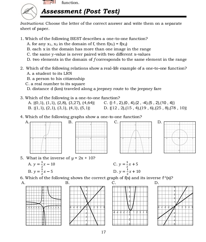 function.
Assessment (Post Test)
Instructions: Choose the letter of the correct answer and write them on a separate
sheet of paper.
1. Which of the following BEST describes a one-to-one function?
A. for any x1, x₂ in the domain of f, then f(x_1)=f(x_2)
B. each x in the domain has more than one image in the range
C. the same y -value is never paired with two different x -values
D. two elements in the domain of fcorresponds to the same element in the range
2. Which of the following relations show a real-life example of a one-to-one function?
A. a student to its LRN
B. a person to his citizenship
C. a real number to its square
D. distance d (km) traveled along a jeepney route to the jeepney fare
3. Which of the following is a one-to-one function?
A.  (0,1),(1,1),(2,8),(3,27),(4,64) C.  (-1,2),(0,4),(2,-4),(5,2),(10,4)
B.  (1,1),(2,1),(3,1),(4,1),(5,1) D.  (12,2),(15,4),(19,6),(25,8),(78,10)
4. Which of the following graphs show a one-to-one function?
A
B.
C
D
5. What is the inverse of y=2x+10 ?
A. y= 1/2 x-10 y= 1/2 x+5
C.
B. y= 1/2 x-5 y= 1/2 x+10
D.
6. Which of the following shows the correct graph of f(x) and its inverse f^(-1)(x) ?
A.
B.
C.
D.
17