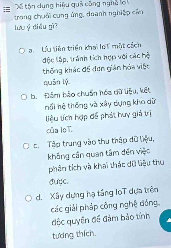 Dể tận dụng hiệu quả công nghệ lo
trong chuỗi cung ứng, doanh nghiệp cần
lưu ý điều gì?
a. Ưu tiên triển khai loT một cách
độc lập, tránh tích hợp với các hệ
thống khác để đơn giản hóa việc
quản lý.
b. Đảm bảo chuẩn hóa dữ liệu, kết
hối hệ thống và xây dựng kho dữ
liệu tích hợp để phát huy giá trị
của IoT.
c. Tập trung vào thu thập dữ liệu,
không cần quan tâm đến việc
phân tích và khai thác dữ liệu thu
được.
d. Xây dựng hạ tầng loT dựa trên
các giải pháp công nghệ đóng,
độc quyền để đảm bảo tính
tương thích.