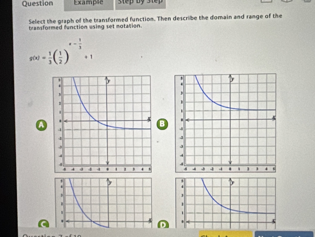 Question Example step by Step 
Select the graph of the transformed function. Then describe the domain and range of the 
transformed function using set notation.
g(x)= 1/3 ( 1/2 )^x- 1/3 +1
a 
B

4
D
1.