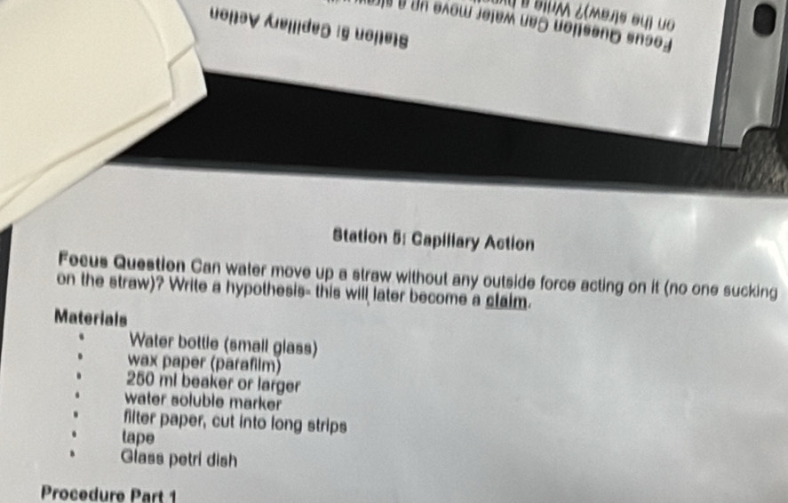 Station 5: Capiliary Action 
Fecus Question Can water move up a straw without any outside force acting on it (no one sucking 
on the straw)? Write a hypothesis- this will later become a claim. 
Materials 
Water bot Silie (smail glaßs) 
wax paper (paraflm)
250 mi beaker or larger 
water soluble marker 
Miter paper, cut o long strips 
tape 
Glass petri dish 
Pro c