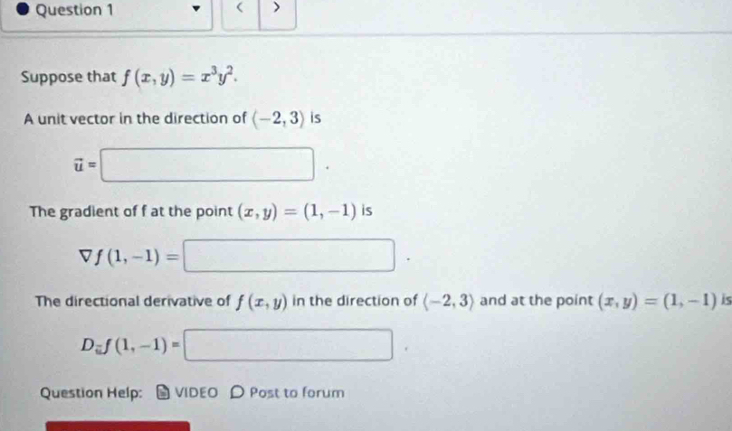 ( 
Question 1 > 
Suppose that f(x,y)=x^3y^2. 
A unit vector in the direction of langle -2,3rangle is
vector u=□. 
The gradient of f at the point (x,y)=(1,-1) is
f(1,-1)=□. 
The directional derivative of f(x,y) in the direction of langle -2,3rangle and at the point (x,y)=(1,-1) is
D_ij(1,-1)=□
Question Help: VIDEO D Post to forum