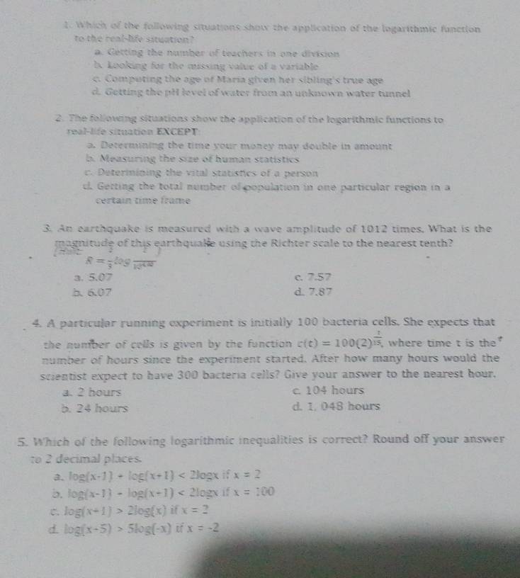 Which of the following situations show the application of the logarithmic function
to the real-life situation?
a. Getting the number of teachers in one division
b. Looking for the missing value of a variable
c. Computing the age of Maria given her sibling's true age
d. Getting the pH level of water from an unknown water tunnel
2. The following situations show the application of the logarithmic functions to
real-life situation EXCEPT:
a. Determining the time your money may double in amount
b. Measuring the size of human statistics
c. Determining the vital statistics of a person. Getting the total number of population in one particular region in a
certaín time frame
3. An earthquake is measured with a wave amplitude of 1012 times, What is the
magnitude of this earthqualle using the Richter scale to the nearest tenth?
R=frac 3log frac 12^(4/4)
a. 5.07 c. 7.57
b. 6.07 d. 7.87
4. A particular running experiment is initially 100 bacteria cells. She expects that
the number of cells is given by the function . c(t)=100(2)^ t/15 , where time t is the
number of hours since the experiment started. After how many hours would the
scientist expect to have 300 bacteria cells? Give your answer to the nearest hour,
a. 2 hours c. 104 hours
b. 24 hours d. 1. 048 hours
5. Which of the following logarithmic inequalities is correct? Round off your answer
to 2 decimal places.
a. log (x-1)+log (x+1)<2log x if x=2
b. log (x-1)-log (x+1)<2log x if x=100
C. log (x+1)>2log (x) if x=2
d. log (x-5)>5log (-x) if x=-2