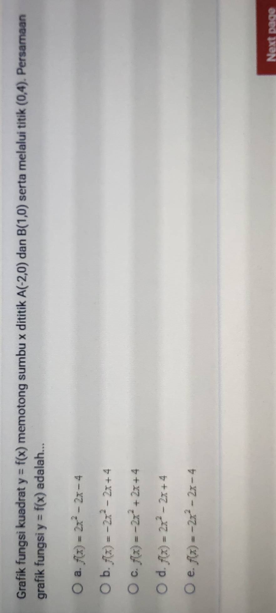 Grafik fungsi kuadrat y=f(x) memotong sumbu x dititik A(-2,0) dan B(1,0) serta melalui titik (0,4). Persamaan
grafik fungsi y=f(x) adalah...
a. f(x)=2x^2-2x-4
b. f(x)=-2x^2-2x+4
C. f(x)=-2x^2+2x+4
d. f(x)=2x^2-2x+4
e. f(x)=-2x^2-2x-4
Next page