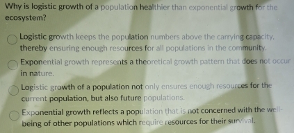 Why is logistic growth of a population healthier than exponential growth for the
ecosystem?
Logistic growth keeps the population numbers above the carrying capacity,
thereby ensuring enough resources for all populations in the community.
Exponential growth represents a theoretical growth pattern that does not occur
in nature.
Logistic growth of a population not only ensures enough resources for the
current population, but also future populations.
Exponential growth reflects a population that is not concerned with the well-
being of other populations which require resources for their survival.