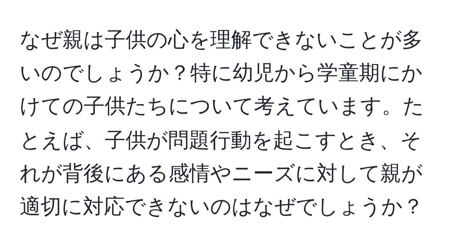 なぜ親は子供の心を理解できないことが多いのでしょうか？特に幼児から学童期にかけての子供たちについて考えています。たとえば、子供が問題行動を起こすとき、それが背後にある感情やニーズに対して親が適切に対応できないのはなぜでしょうか？