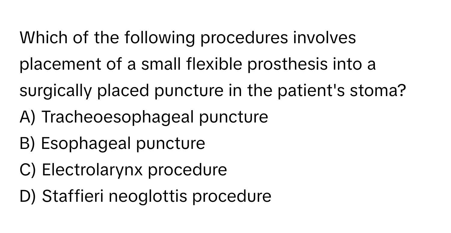 Which of the following procedures involves placement of a small flexible prosthesis into a surgically placed puncture in the patient's stoma?

A) Tracheoesophageal puncture 
B) Esophageal puncture 
C) Electrolarynx procedure 
D) Staffieri neoglottis procedure