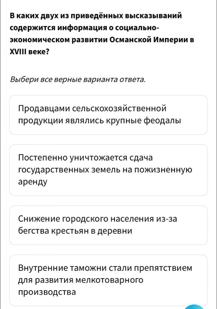 В каких двух из πриведенных выссказы ваний
содержиΤся информация о социально-
экономическом развитии Османской Имπерии в
XVIII Beкe?
Выбери все верные варианта ответа.
Продавцами сельскохозяйственной
лрοдукции являлись крулные феодалы
Постеленно уничтожается сдача
государственньх земель на ложизненную
аренду
Снижение городского населения из-за
бегства крестьян в деревни
Внутренние таможни стали препятствием
для развития ΜелкоΤоварного
производства