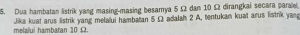 Dua hambatan listrik yang masing-masing besarnya 5 Ω dan 10 Ω dirangkai secara paralel. 
Jika kuat arus listrik yang melalui hambatan 5 Ω adalah 2 A, tentukan kuat arus listrik yang 
melalui hambatan 10 Ω.