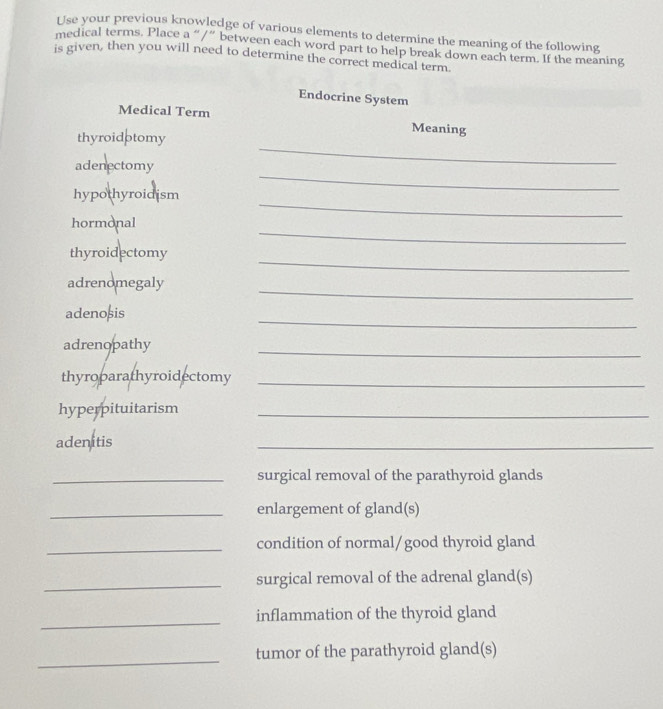 Use your previous knowledge of various elements to determine the meaning of the following 
medical terms. Place a “/” between each word part to help break down each term. If the meaning 
is given, then you will need to determine the correct medical term 
Endocrine System 
Medical Term Meaning 
_ 
thyroidptomy 
_ 
adenectomy 
_ 
hypothyroidism 
_ 
hormonal 
_ 
thyroidectomy 
_ 
adrenomegaly 
_ 
adenoșis 
adrenopathy 
_ 
thyroparathyroidectomy_ 
hyperpituitarism_ 
adenitis 
_ 
_surgical removal of the parathyroid glands 
_enlargement of gland(s) 
_condition of normal/good thyroid gland 
_surgical removal of the adrenal gland(s) 
_ 
inflammation of the thyroid gland 
_ 
tumor of the parathyroid gland(s)