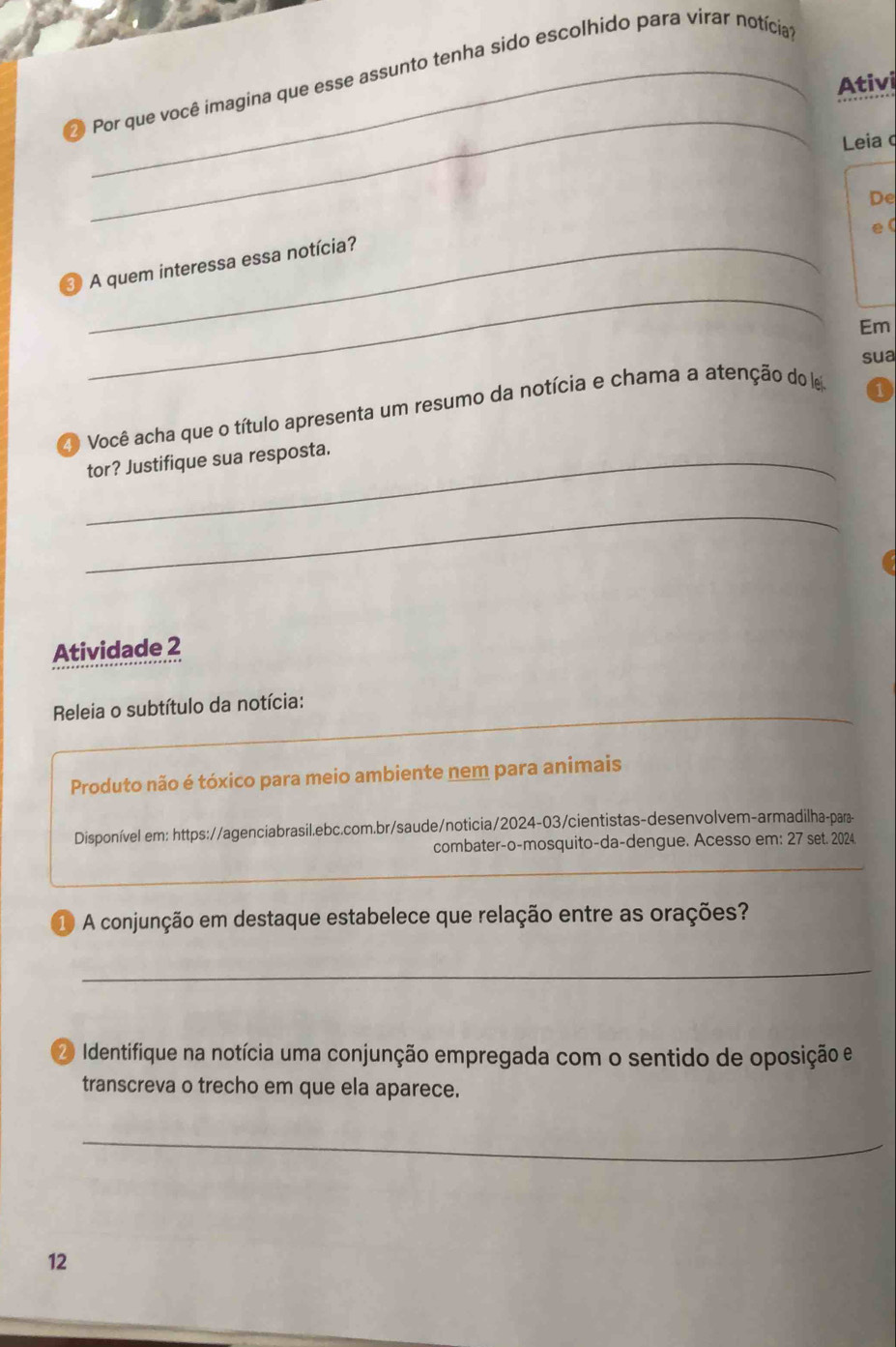 Por que você imagina que esse assunto tenha sido escolhido para virar notícia 
Ativi 
_ 
Leia 
De 
_ 
e 
_ 
③ A quem interessa essa notícia? 
Em 
sua 
2 Você acha que o título apresenta um resumo da notícia e chama a atenção do e 
1 
_tor? Justifique sua resposta. 
_ 
Atividade 2 
Releia o subtítulo da notícia: 
Produto não é tóxico para meio ambiente nem para animais 
Disponível em: https://agenciabrasil.ebc.com.br/saude/noticia/2024-03/cientistas-desenvolvem-armadilha-para- 
combater-o-mosquito-da-dengue. Acesso em: 27 set. 2024 
① A conjunção em destaque estabelece que relação entre as orações? 
_ 
2 Identifique na notícia uma conjunção empregada com o sentido de oposição e 
transcreva o trecho em que ela aparece. 
_ 
12