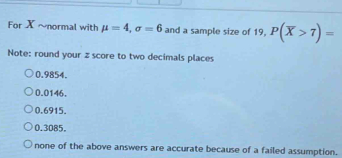 For X ~normal with mu =4, sigma =6 and a sample size of 19, P(overline X>7)=
Note: round your z score to two decimals places
0.9854.
0.0146.
0.6915.
0.3085.
none of the above answers are accurate because of a failed assumption.