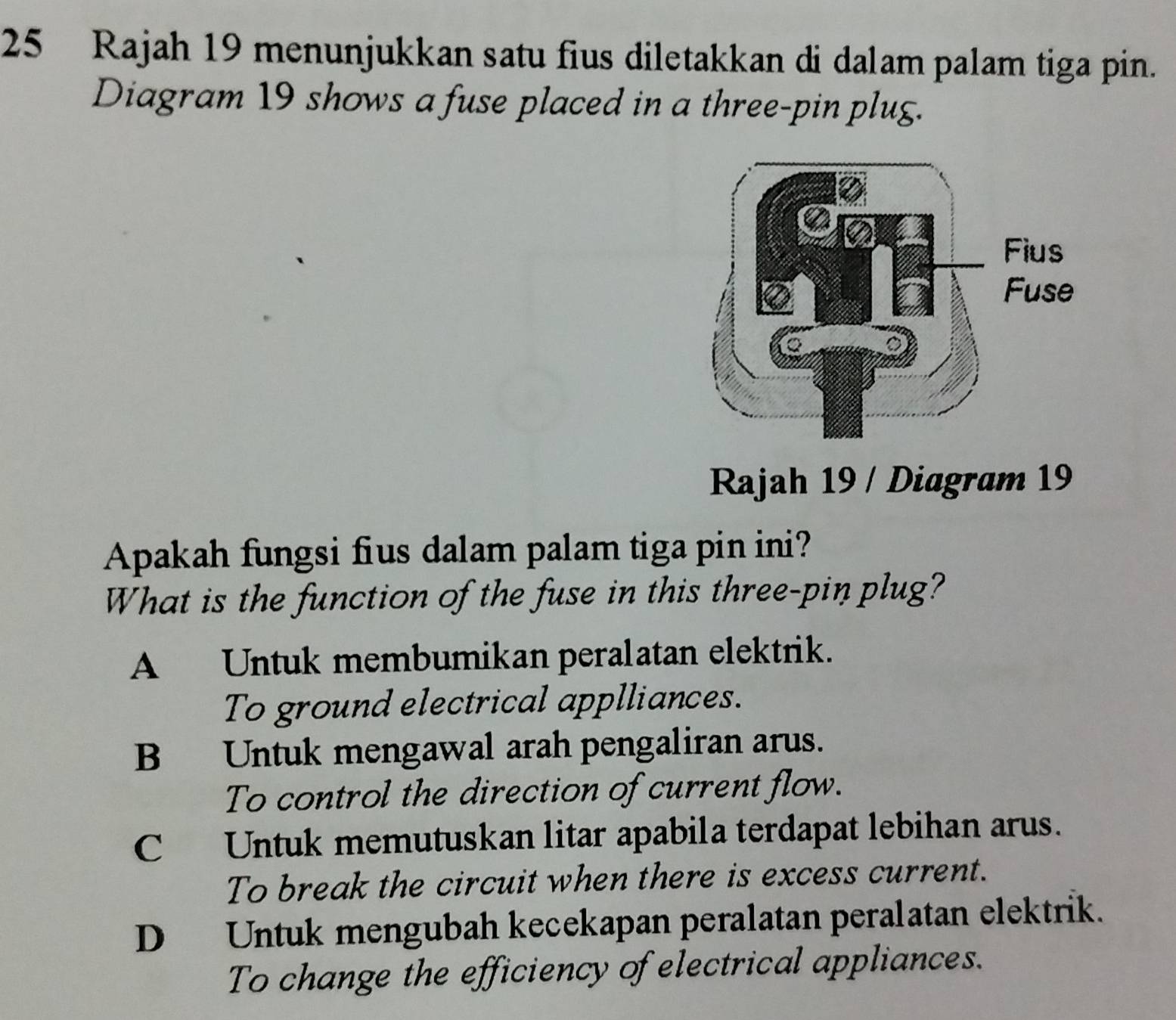 Rajah 19 menunjukkan satu fius diletakkan di dalam palam tiga pin.
Diagram 19 shows a fuse placed in a three-pin plug.
Rajah 19 / Diagram 19
Apakah fungsi fius dalam palam tiga pin ini?
What is the function of the fuse in this three-pin plug?
A Untuk membumikan peralatan elektrik.
To ground electrical applliances.
B Untuk mengawal arah pengaliran arus.
To control the direction of current flow.
C Untuk memutuskan litar apabila terdapat lebihan arus.
To break the circuit when there is excess current.
D Untuk mengubah kecekapan peralatan peralatan elektrik.
To change the efficiency of electrical appliances.