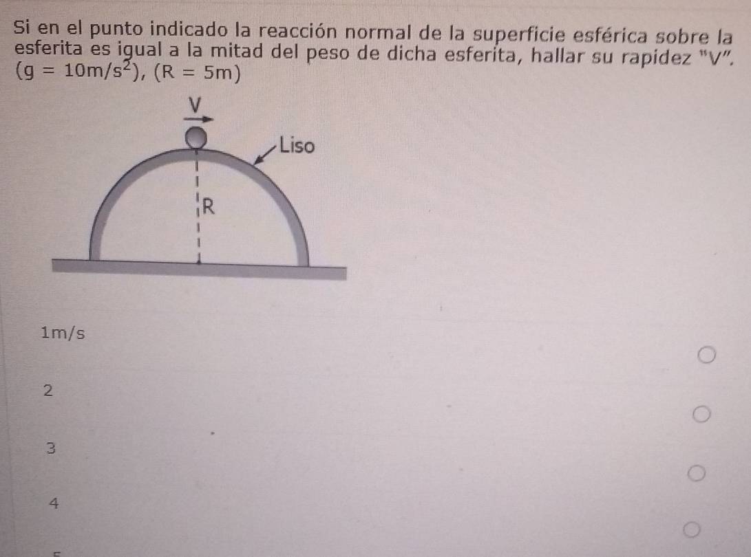 Si en el punto indicado la reacción normal de la superficie esférica sobre la
esferita es igual a la mitad del peso de dicha esferita, hallar su rapidez “ V ”.
(g=10m/s^2), (R=5m)
1m/s
2
3
4