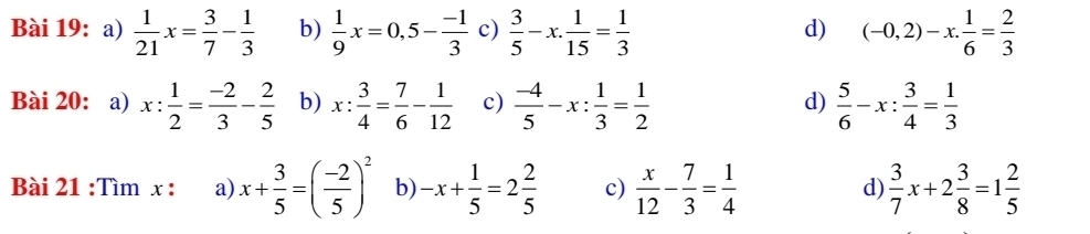  1/21 x= 3/7 - 1/3  b)  1/9 x=0,5- (-1)/3  c)  3/5 -x. 1/15 = 1/3  (-0,2)-x. 1/6 = 2/3 
d)
Bài 20: a) x: 1/2 = (-2)/3 - 2/5  b) x: 3/4 = 7/6 - 1/12  c)  (-4)/5 -x: 1/3 = 1/2   5/6 -x: 3/4 = 1/3 
d)
Bài 21 :Tìm x : a) x+ 3/5 =( (-2)/5 )^2 b) -x+ 1/5 =2 2/5  c)  x/12 - 7/3 = 1/4   3/7 x+2 3/8 =1 2/5 
d)