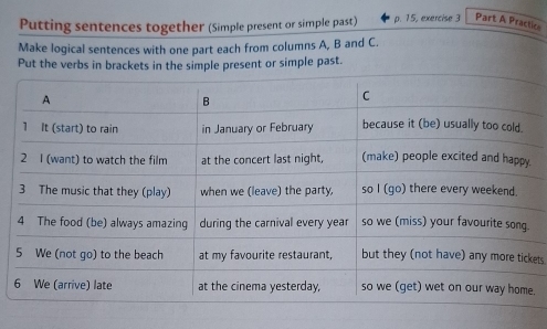 Putting sentences together (Simple present or simple past) p. 15, exercise 3 Part A Practice 
Make logical sentences with one part each from columns A, B and C. 
Put the verbs in brackets in the simple present or simple past. 
ets 
.