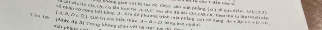 11ờ1 lừ câu 1 đến câu 6. 
ng không gian với hệ tọa độ Oxyz cho mặt phẳng (α) đi qua điểm M (1;2;3)
à cất các tia Ox, Oy, Oz lần lượt tại A, B, C sao cho độ dài OA, OB,OC theo thứ tự lập thành cấp 
số nhân có công bội bằng 3. Khi đó phương trình mặt phẳng (α) có dạng Ax+By+z+D=0.
(A,B,D∈ R). Giá trị của biểu thức A+B+D bằng bao nhiêu? 
Cầu 18: [Mức độ 3] Trong không gian với hệ truc toa đà 
mặt phẳng (