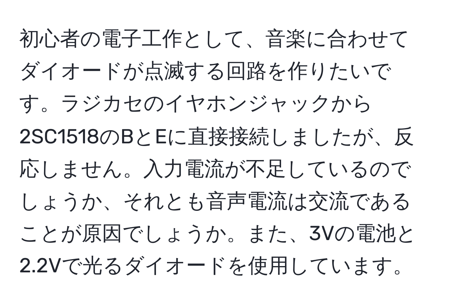 初心者の電子工作として、音楽に合わせてダイオードが点滅する回路を作りたいです。ラジカセのイヤホンジャックから2SC1518のBとEに直接接続しましたが、反応しません。入力電流が不足しているのでしょうか、それとも音声電流は交流であることが原因でしょうか。また、3Vの電池と2.2Vで光るダイオードを使用しています。