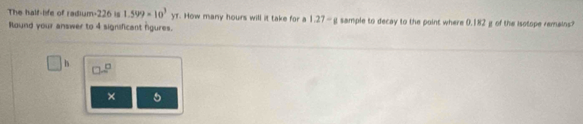 The half-life of radium- 226 is 1.599* 10^3yr How many hours will it take for a 1.27—g sample to decay to the point where 0.182 g of the isotope remains? 
Round your answer to 4 significant figures.
h
× 5