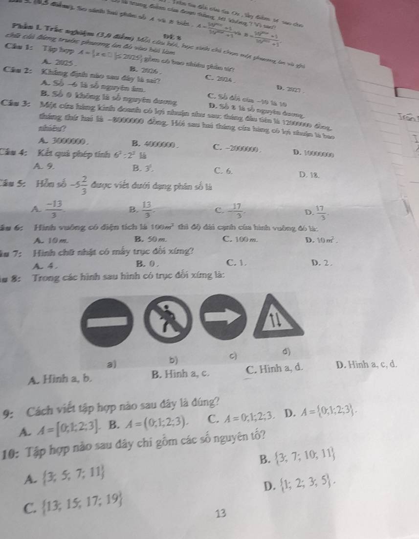 ân to đấi của ta Or , lây đểm 1ố sao đủa
Có là trng điểm của đoạ tăng 10 tháng 2W_0 I tke ?
S t c điển). So sánh hai phân số 4 và 2 tiển A= (10^(2016)+1)/10^(2016)+1  B= (10^(2016)+1)/10^(2016)+1 .
chế cái đứng trước phương án đó vào bài làm
Phầm L Trác nghiệm (3,0 điểm) Mỗi ciu hi, học sinh chi chọn một phương ln và ghi
Câu 1: Tập hợp A= x≤ 1 ≤ 2 2125 gồm có bao nhiều phần t
A. 2025 B. 2026 . C. 2024
A. Số -6 là số nguyên âm.
Câu 2: Khẳng định nào sau đây là sai? C. Số dến cia −10 là 10
D. 2827 .
B. Số 0 không là số nguyên dương D. Số 8 là số nguyêu dương
Cầm 3: Một của hàng kinh đoanh có lại nhuận nhu sau: tháng đầu tiên là 1200000 đng,
tưáng đhứ hai là -0000000 đồng. Hội sau hai tháng của hàng có lại nhuận là bao
shiêu?
A. 3000000 B. 4000000 . C. -2000000 . D. 10090009
Câu 4: Kết quả phép tính 6^2=2^2
A. 9. B. 3^1. C. 6. D. 18.
Câu 5: Hỗu số -5 2/3  được viết đưới dạng phân số là
B.
A.  (-13)/3 .  13/3 . C. - 17/3 .  17/3 .
D.
âu 6: Hình vuông có điện tích là 100m^2 thì độ dài cạnh của hình vuông đó là:
A. 10m. B. 50 m. C. 100 m. D. 10m^2.
ku 7: Hình chữ nhật có mẫy trục đối xíng?
A. 4. B. 0 . C. 1. D. 2.
1# 8: Trong các hình sau hình có trục đối xíng là:
1
a) b) c d)
A. Hinh a, b. B. Hinh a, c. C. Hinh a, d. D. Hinh a, c, d.
9: Cách viết tập hợp nào sau đây là đúng?
A. A=[0,1;2;3] B. A=(0,1;2;3). C. A=0,1;2;3. D. A= 0,1;2;3 .
10: Tập hợp nào sau đây chi gồm các số nguyên tố?
B.
A.  3,5,7,11  3,7;10,11
D.  1;2;3;5 .
C.  13,15,17;19
13