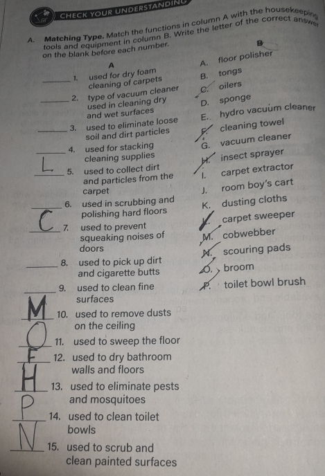 CHECK YOUR UNDERSTANDIN
A. Matching Type. Match the functions in column A with the housekeepin
tools and equipment in column B. Write the letter of the correct answ
on the blank before each number.
B
A
A. floor polisher
1. used for dry foam B. tongs
_cleaning of carpets
_2. type of vacuum cleaner C. oilers
and wet surfaces used in cleaning dry D. sponge
_3. used to eliminate loose E. hydro vacuum cleaner
soil and dirt particles F cleaning towel
_4. used for stacking G. vacuum cleaner
cleaning supplies
5. used to collect dirt H. insect sprayer
_and particles from the I. carpet extractor
carpet
J. room boy's cart
_6. used in scrubbing and K. dusting cloths
polishing hard floors
_
7 used to prevent carpet sweeper
squeaking noises of M. cobwebber
doors
_8. used to pick up dirt N. scouring pads
and cigarette butts 0. broom
_
9. used to clean fine P.toilet bowl brush
surfaces
_
10. used to remove dusts
on the ceiling
_11. used to sweep the floor
_12. used to dry bathroom
walls and floors
_13. used to eliminate pests
and mosquitoes
_14. used to clean toilet
bowls
_15. used to scrub and
clean painted surfaces