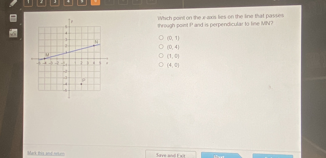 1 2 3 4 5
Which point on the x-axis lies on the line that passes
through point P and is perpendicular to line MN?
(0,1)
(0,4)
(1,0)
(4,0)
Mark this and return Save and Exit lext