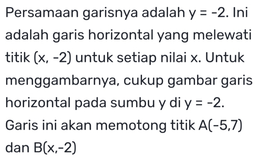 Persamaan garisnya adalah y=-2. Ini 
adalah garis horizontal yang melewati 
titik (x,-2) untuk setiap nilai x. Untuk 
menggambarnya, cukup gambar garis 
horizontal pada sumbu y di y=-2. 
Garis ini akan memotong titik A(-5,7)
dan B(x,-2)