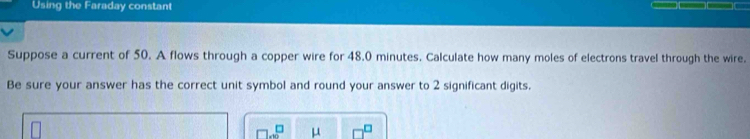 Using the Faraday constant 
Suppose a current of 50. A flows through a copper wire for 48.0 minutes. Calculate how many moles of electrons travel through the wire. 
Be sure your answer has the correct unit symbol and round your answer to 2 significant digits.
μ