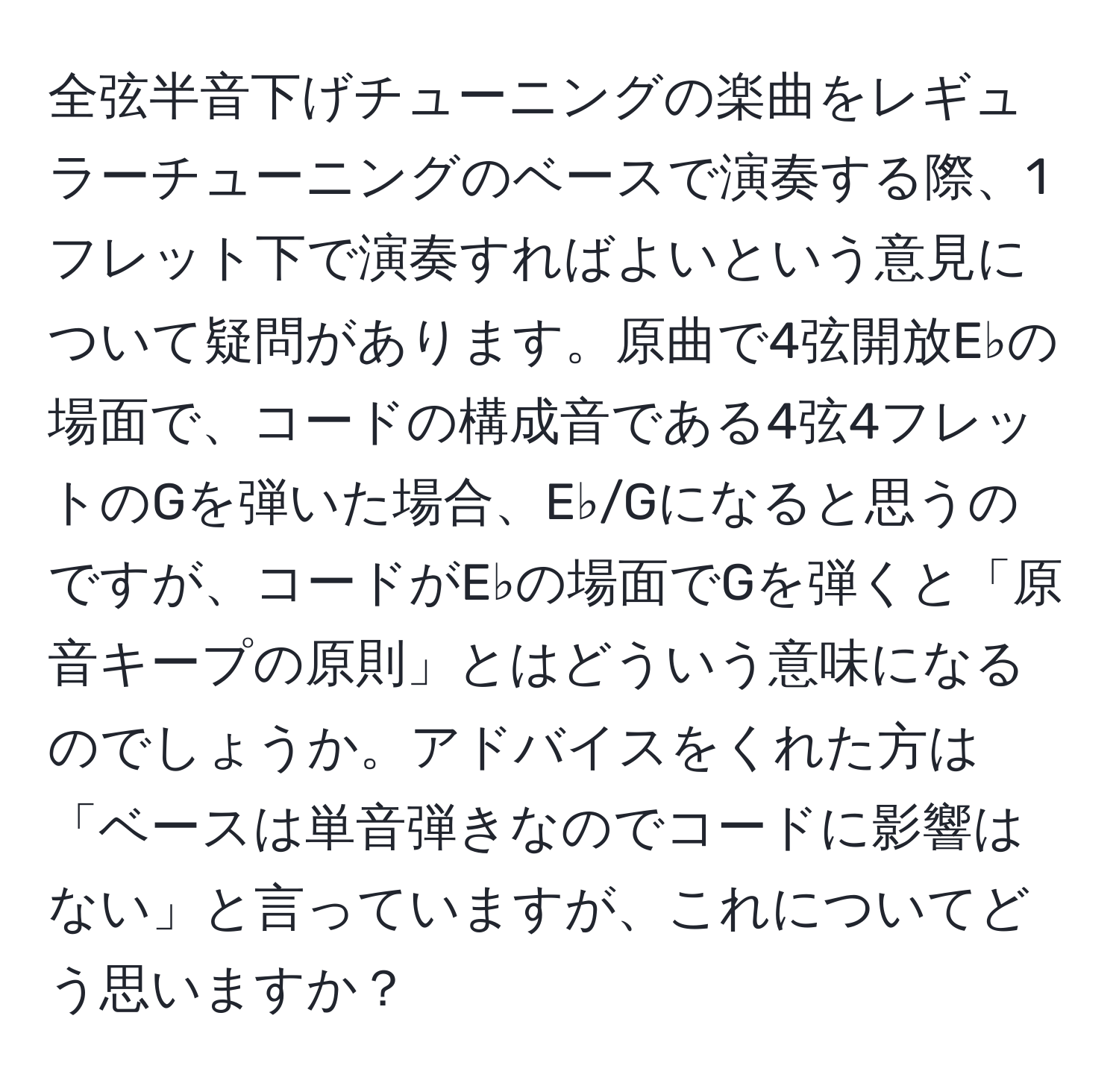 全弦半音下げチューニングの楽曲をレギュラーチューニングのベースで演奏する際、1フレット下で演奏すればよいという意見について疑問があります。原曲で4弦開放E♭の場面で、コードの構成音である4弦4フレットのGを弾いた場合、E♭/Gになると思うのですが、コードがE♭の場面でGを弾くと「原音キープの原則」とはどういう意味になるのでしょうか。アドバイスをくれた方は「ベースは単音弾きなのでコードに影響はない」と言っていますが、これについてどう思いますか？