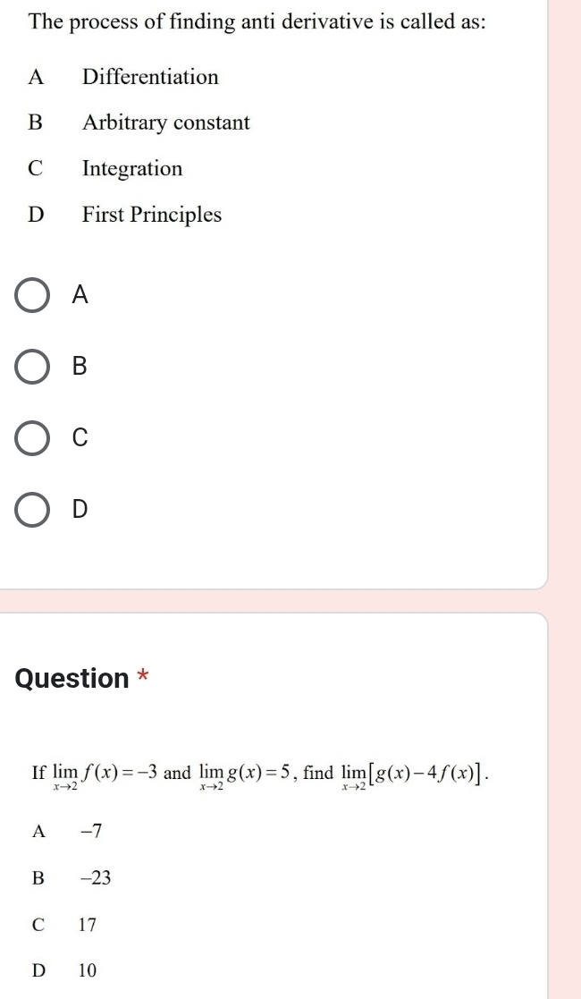 The process of finding anti derivative is called as:
A Differentiation
B Arbitrary constant
C Integration
D First Principles
A
B
C
D
Question *
If limlimits _xto 2f(x)=-3 and limlimits _xto 2g(x)=5 , find limlimits _xto 2[g(x)-4f(x)]. 
A -7
B -23
C 17
D 10