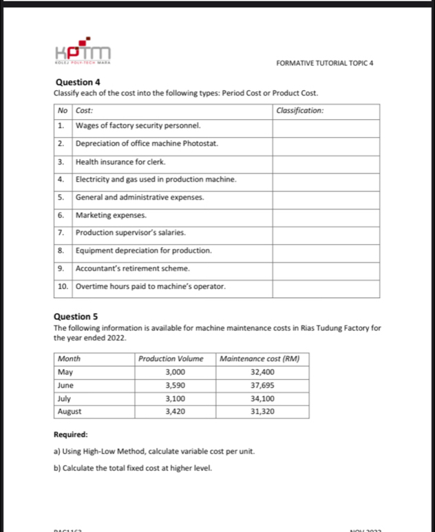 KPT 
FORMATIVE TUTORIAL TOPIC 4 
Question 4 
Classify each of the cost into the following types: Period Cost or Product Cost. 
Question 5 
The following information is available for machine maintenance costs in Rias Tudung Factory for 
the year ended 2022. 
Required: 
a) Using High-Low Method, calculate variable cost per unit. 
b) Calculate the total fixed cost at higher level.