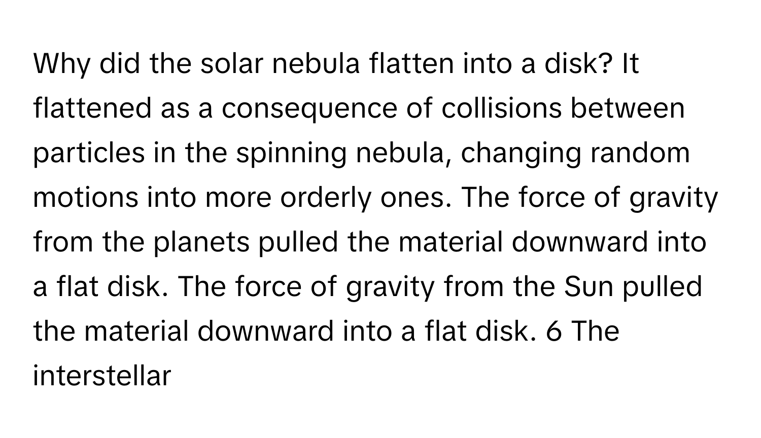 Why did the solar nebula flatten into a disk? It flattened as a consequence of collisions between particles in the spinning nebula, changing random motions into more orderly ones. The force of gravity from the planets pulled the material downward into a flat disk. The force of gravity from the Sun pulled the material downward into a flat disk. 6 The interstellar