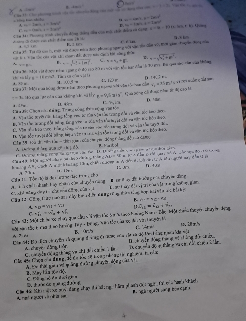 A. -2mN^2 B. -405°
Câu 33: Cho phoong tish oậu te shuyia dộng oua một of c dgng nhe on x=3=21 Vận tớc t gi tù
a bằng bao nhiều
A. v_0=2m/s,a=3m/s^(v_0)^2 B. v_0=4m/s,a=2m/s^2
C. v_0=0m/s,a=2m/s^2 D. v_0=3m/s,a=2m/s^2
Câu 34: Phương trình chuyển động thắng đều của một chất điểm có đạng x=4t=10(xkm,th) Quâng
đường đi được của chất điểm sau 2h là
A. 4,5 km B. 2 km C. 6 km D. 8 km
Câu 35: Tại độ cao h, một vật được nêm theo phương ngang với vận tốc đầu v0, thời gian chuyn động của
vật là t. Vận tốc của vật khi chạm đất được xác định bởi công thức
1 v=gL v=sqrt (v_o)^2+(gt)^2. C. v=v_o+gt. D. v=sqrt (v_o)^2+gl^2.
B.
Câu 36: Một vật được ném ngang ở độ cao 80 m với vận tốc ban đầu là 30 m/s. Bồ qua sức cản của không
khi và lấy g=10 m/s2. Tầm xa của vật là
A. 80 m B. 100,5 m C. 120 m
Câu 37: Một quả bóng được ném theo phương ngang với vận tốc ban đầu D. 140,2 m ; và rơi xuống đất sau
t=3 s. Bộ qua lực cản cũa không khi và lấy g=9,8m/s^2 Quả bóng đã được ném từ độ cao là v_0=25m/s
A. 49m. B. 45m. C. 44,1 m D. 50m.
*  Câu 38: Chọn câu đúng. Trong công thức cộng vận tốc
A. Vận tốc tuyệt đổi bằng tổng véc tơ của vận tốc tương đổi và vận tốc kẻo theo.
B. Vận tốc tương đổi bằng tổng véc tơ của vận tốc tuyệt đổi và vận tốc kéo theo.
C. Vận tốc kéo theo bằng tổng véc tơ của vận tốc tương đổi và vận tốc tuyệt đổi.
D. Vận tốc tuyệt đổi bằng hiệu véc tơ của vận tốc tượng đổi và vận tốc kéo theo.
Câu 39: Đồ thị vận tốc - thời gian của chuyển động thắng đều có đạng:
A. Đường thẳng qua gốc toạ độ, B. Parabol.
C. Đường thắng song song trục vận tốc. D. Đường tháng song song trục thời gian.
Cầu 40: Một người chạy bộ theo đường thắng AB=50m 1. từ A đến B rồi quay về A. Gốc tọa độ O ở trong
khoảng AB, Cách A một khoảng 10m, chiều dương từ A đến B. Độ đời từ A khi người này đến O là
A. 20m. B. 10m. C. 0m. D.40m.
Câu 41: Tốc độ là đại lượng đặc trưng cho
A. tinh chất nhanh hay chậm của chuyến động. B. sự thay đổi hướng của chuyển động.
C. khả năng duy trì chuyển động của vật D. sự thay đổi vị tri của vật trong không gian.
Câu 42: Công thức nào sau đây biểu diễn đúng công thức tổng hợp hai vận tốc bắt kỳ:
B. v_13=v_12-v_23
D.
A. v_13=v_12+v_23 vector v_13=vector v_12+vector v_23
C. v_(13)^2=v_(12)^2+v_(23)^2
Câu 43: M qua cầu với vận tốc 8 m/s theo hướng Nam - Bắc. Một chiếc thuyển chuyển động
với vận tốc 6 m/s theo hướng Tây - Đông. Vận tốc của xe đối với thuyền là
A. 2m/s B. 10m/s C. 14m/s D. 28m/s.
Câu 44: Độ dịch chuyển và quãng đường đi được của vật có độ lớn bằng nhau khi vật
A. chuyển động tròn. B. chuyển động thẳng và không đổi chiều.
C. chuyến động thắng và chi đổi chiều 1 lần. D. chuyển động thắng và chi đổi chiều 2 lằn.
Câu 45: Chọn câu đúng, để đo tốc độ trong phòng thi nghiệm, ta cần:
A. Đo thời gian và quãng đường chuyển động của vật.
B. Máy bắn tốc độ.
C. Đồng hồ đo thời gian
D. thước đo quãng đường
Câu 46: Khi một xe buýt đang chạy thì bắt ngờ hăm phanh đột ngột, thì các hành khách
A. ngã người về phía sau.  B. ngả người sang bên cạnh.