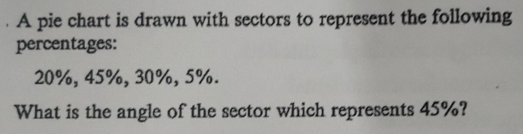 A pie chart is drawn with sectors to represent the following 
percentages:
20%, 45%, 30%, 5%. 
What is the angle of the sector which represents 45%?