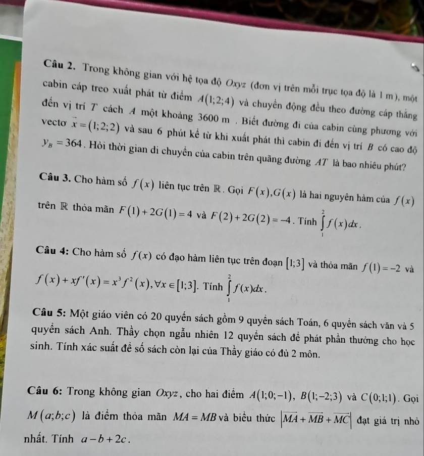Trong không gian với hệ tọa độ Oxyz (đơn vị trên mỗi trục tọa độ là 1 m), một
cabin cáp treo xuất phát từ điểm A(1;2;4) và chuyển động đều theo đường cáp thắng
đến vị trí T cách A một khoảng 3600 m . Biết đường đi của cabin cùng phương với
vecto vector x=(1;2;2) và sau 6 phút kể từ khi xuất phát thì cabin đi đến vị trí B có cao độ
y_B=364 Hỏi thời gian di chuyền của cabin trên quãng đường AT là bao nhiêu phút?
Câu 3. Cho hàm số f(x) liên tục trên R . Gọi F(x),G(x) là hai nguyên hàm của f(x)
trên R thỏa mãn F(1)+2G(1)=4 và F(2)+2G(2)=-4. Tính ∈tlimits _1^(2f(x)dx.
Câu 4: Cho hàm số f(x) có đạo hàm liên tục trên đoạn [1;3] và thỏa mãn f(1)=-2 và
f(x)+xf'(x)=x^3)f^2(x),forall x∈ [1;3]. Tính ∈tlimits _1^(2f(x)dx.
Câu 5: Một giáo viên có 20 quyển sách gồm 9 quyền sách Toán, 6 quyền sách văn và 5
quyền sách Anh. Thầy chọn ngẫu nhiên 12 quyền sách để phát phần thưởng cho học
sinh. Tính xác suất đề số sách còn lại của Thầy giáo có đủ 2 môn.
* Câu 6: Trong không gian Oxyz, cho hai điểm A(1;0;-1),B(1;-2;3) và C(0;1;1). Gọi
M(a;b;c) là điểm thỏa mãn MA=MB và biểu thức |vector MA)+vector MB+vector MC| đạt giá trị nhỏ
nhất. Tính a-b+2c.