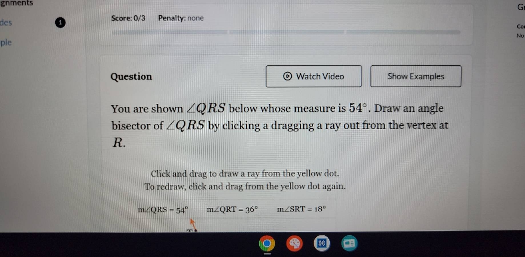 gnments 
G 
Score: 0/3 
des Penalty: none 
Co 
No 
ple 
Question Watch Video Show Examples 
You are shown ∠ QRS below whose measure is 54°. Draw an angle 
bisector of ∠ QRS by clicking a dragging a ray out from the vertex at
R. 
Click and drag to draw a ray from the yellow dot. 
To redraw, click and drag from the yellow dot again.
m∠ QRS=54° m∠ QRT=36° m∠ SRT=18°