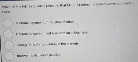 Which of the following was a principle that Milton Friedman, a conservative economist,
held?
Micromanagement of the stock market
Decreased government intervention in business
Strong federal intervention in the markets
Interventionist social policies