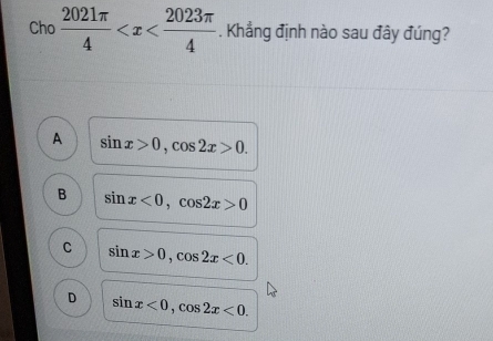 Cho  2021π /4  . Khẳng định nào sau đây đúng?
A sin x>0, cos 2x>0.
B sin x<0</tex>, cos 2x>0
C sin x>0, cos 2x<0</tex>.
D sin x<0</tex>, cos 2x<0</tex>.