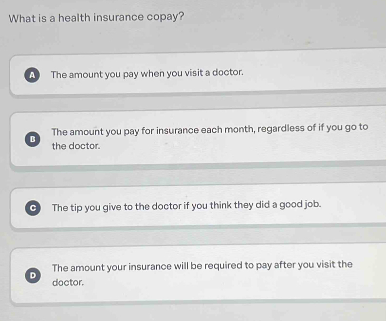 What is a health insurance copay?
A The amount you pay when you visit a doctor.
The amount you pay for insurance each month, regardless of if you go to
B
the doctor.
C The tip you give to the doctor if you think they did a good job.
The amount your insurance will be required to pay after you visit the
D
doctor.