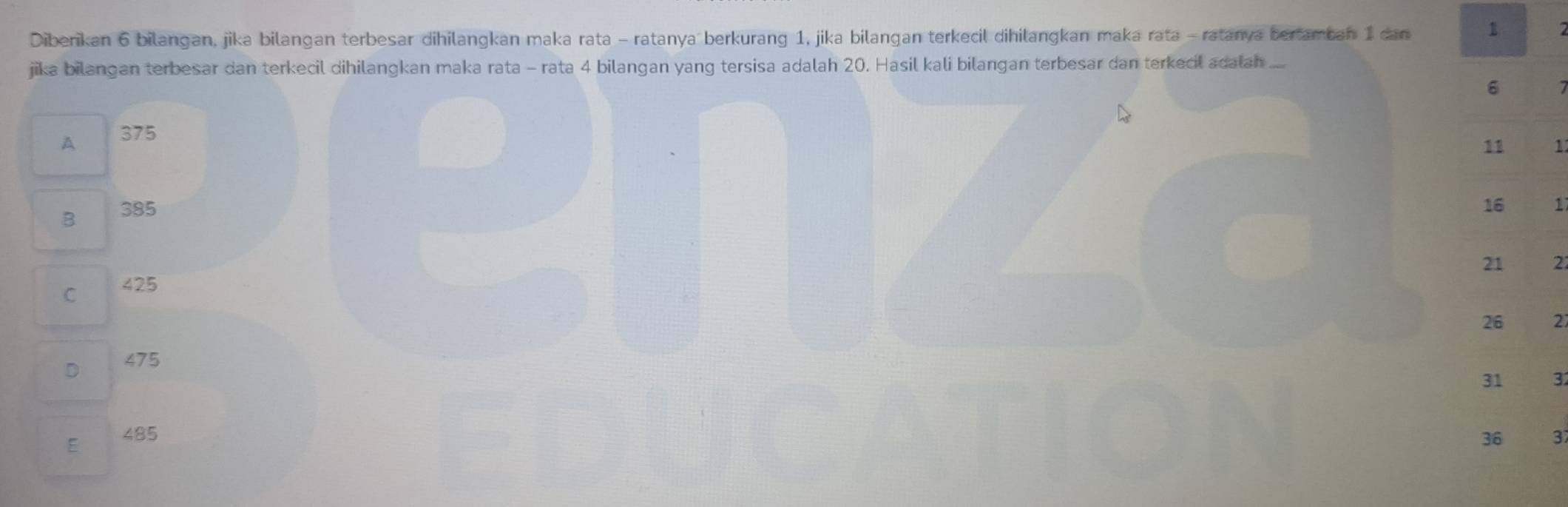 Diberikan 6 bilangan, jika bilangan terbesar dihilangkan maka rata - ratanya berkurang 1, jika bilangan terkecil dihilangkan maka rata - ratanya bertamban 1 dan 1
jika bilangan terbesar dan terkecil dihilangkan maka rata - rata 4 bilangan yang tersisa adalah 20. Hasil kali bilangan terbesar dan terkecil adalan ....
6 7
A 375
11 1
B 385
16 1
21 22
C 425

26 27
D 475
31 32
E 485 36 3