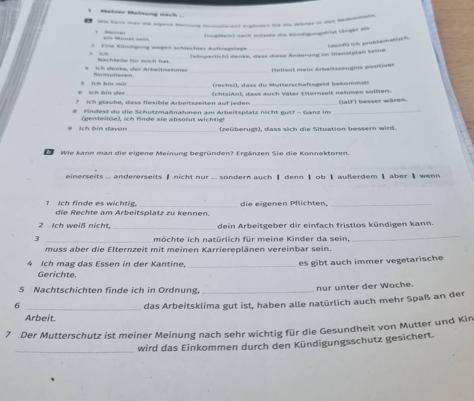 Meiner Meinung nach
e  Wie kaum man die wigene Meiung formüferent treineen sie die wister in den Redemittelt
Maine
_(noeMein) nach müsste die Kündigungsfrist länger als
ein Monat sein
2 Eine Kündigung wegen schlechter Auftragslage_
(denfi) ich problematisch.
3 1ch
Nachteile für mich hat. (sönperlich) denke, dass diese Änderung im Dienstplan keine
4 Ich denke, der Arbeitnehmer _(tellso) mein Arbeitszeugnis positiver
formulieren.
5 Ich bin mir_ (rechsi), dass du Mutterschaftsgeld bekommst!
6 Ich bin der _(chtsiAn), dass auch Väter Elternzeit nehmen sollten.
7 Ich glaube, dass flexible Arbeitszeiten auf jeden_
(lalF) besser wären.
8 Findest du die Schutzmaßnahmen am Arbeitsplatz nicht gut? - Ganz im
_
(genteilGe), ich finde sie absolut wichtig!
9 Ich bin davon _(zeüberugt), dass sich die Situation bessern wird.
b Wie kann man die eigene Meinung begründen? Ergänzen Sie die Konnektoren.
einerseits ... andererseits ▎ nicht nur ... sondern auch ┃ denn ┃ ob ┃ außerdem ┃aber ┃ wenn
1 Ich finde es wichtig, _die eigenen Pflichten,_
die Rechte am Arbeitsplatz zu kennen.
2 Ich weiß nicht, _dein Arbeitgeber dir einfach fristlos kündigen kann.
3 _möchte ich natürlich für meine Kinder da sein,
_
muss aber die Elternzeit mit meinen Karriereplänen vereinbar sein.
4 Ich mag das Essen in der Kantine,_
es gibt auch immer vegetarische
Gerichte.
5 Nachtschichten finde ich in Ordnung,_
nur unter der Woche.
_6
das Arbeitsklima gut ist, haben alle natürlich auch mehr Spaß an der
Arbeit.
7 Der Mutterschutz ist meiner Meinung nach sehr wichtig für die Gesundheit von Mutter und Kin
_wird das Einkommen durch den Kündigungsschutz gesichert.