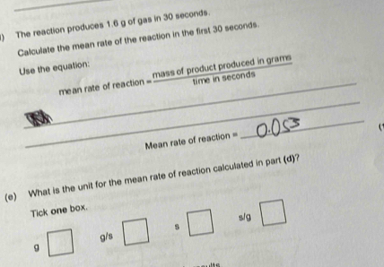 ) The reaction produces 1.6 g of gas in 30 seconds. 
Calculate the mean rate of the reaction in the first 30 seconds. 
Use the equation: 
_ 
_ 
mean rate of reaction = mass of product produced in grams
time in seconds

Mean rale of reaction= 
_ 
(e) What is the unit for the mean rate of reaction calculated in part (d)? 
Tick one box.
sig
g/s
g