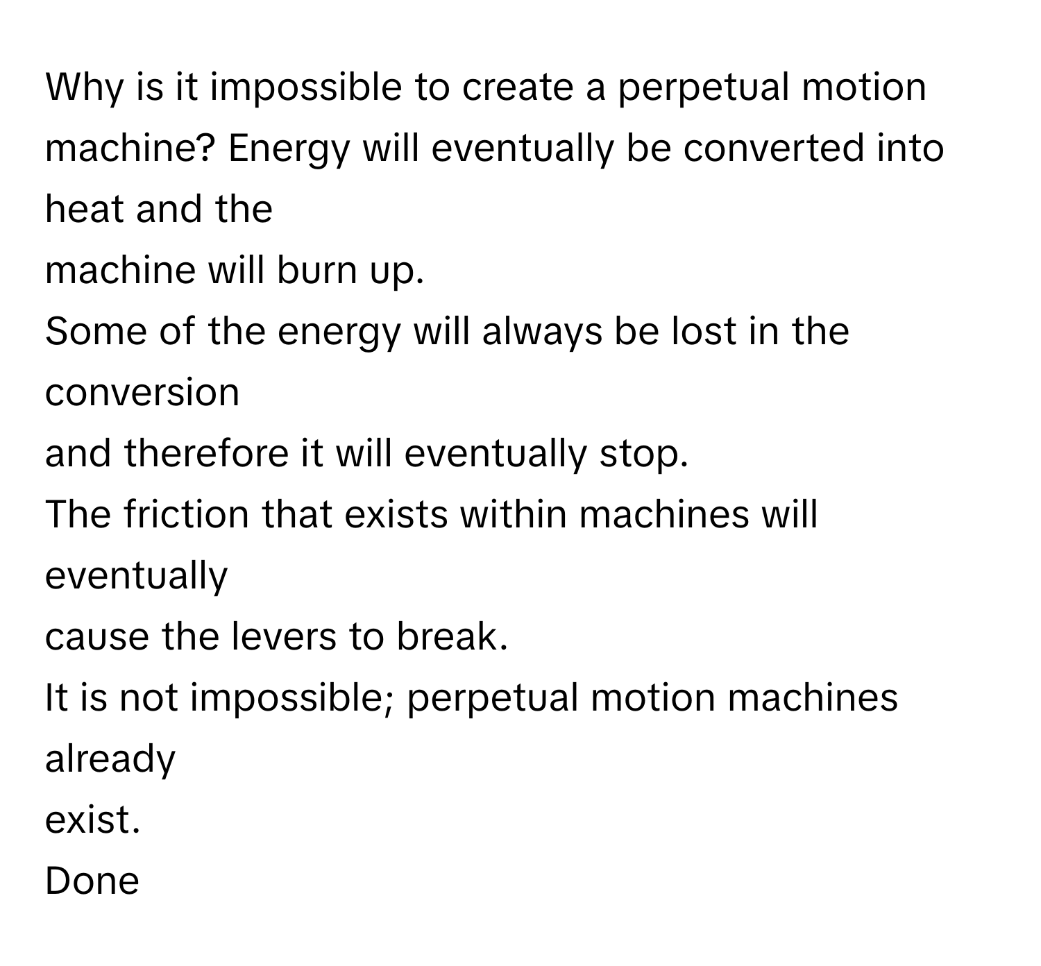 Why is it impossible to create a perpetual motion machine?  Energy will eventually be converted into heat and the
machine will burn up.
Some of the energy will always be lost in the conversion
and therefore it will eventually stop.
The friction that exists within machines will eventually
cause the levers to break.
It is not impossible; perpetual motion machines already
exist.
Done