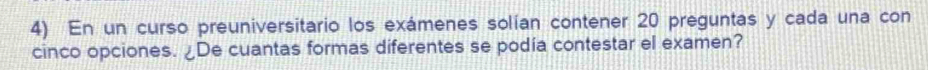 En un curso preuniversitario los exámenes solían contener 20 preguntas y cada una con 
cinco opciones. ¿De cuantas formas diferentes se podía contestar el examen?