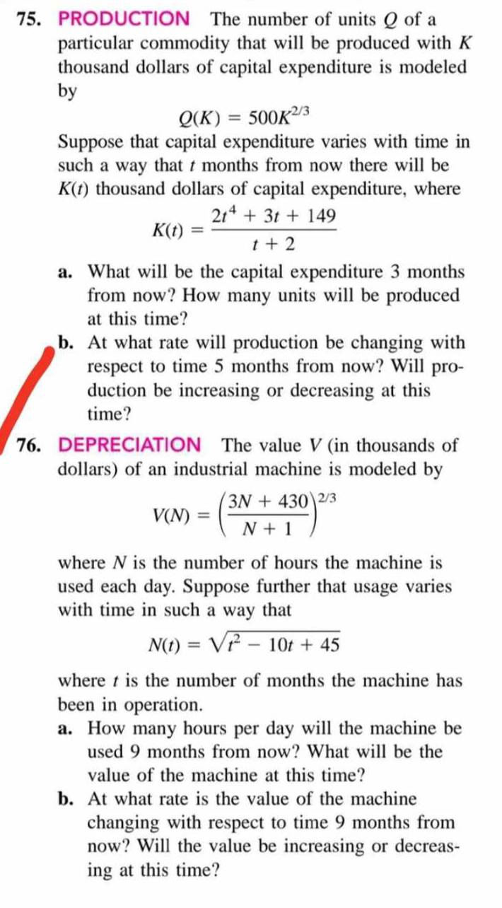 PRODUCTION The number of units Q of a 
particular commodity that will be produced with K
thousand dollars of capital expenditure is modeled 
by
Q(K)=500K^(2/3)
Suppose that capital expenditure varies with time in 
such a way that t months from now there will be
K(t) thousand dollars of capital expenditure, where
K(t)= (2t^4+3t+149)/t+2 
a. What will be the capital expenditure 3 months
from now? How many units will be produced 
at this time? 
b. At what rate will production be changing with 
respect to time 5 months from now? Will pro- 
duction be increasing or decreasing at this 
time? 
76. DEPRECIAT|ON The value V (in thousands of 
dollars) of an industrial machine is modeled by
V(N)=( (3N+430)/N+1 )^2/3
where N is the number of hours the machine is 
used each day. Suppose further that usage varies 
with time in such a way that
N(t)=sqrt(t^2-10t+45)
where t is the number of months the machine has 
been in operation. 
a. How many hours per day will the machine be 
used 9 months from now? What will be the 
value of the machine at this time? 
b. At what rate is the value of the machine 
changing with respect to time 9 months from 
now? Will the value be increasing or decreas- 
ing at this time?