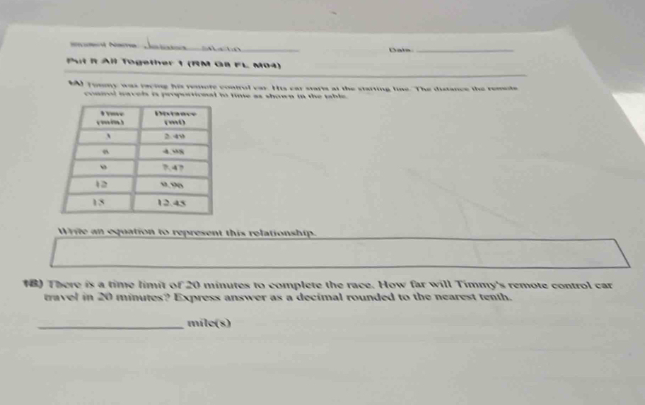 Ne Ja a Data_ 
Put It All Together 1 (RM G8 FL M04) 
MA Tommy was racing his remofe control var. His car stafts at the starting line. The distance the remote 
commol mavels is proportional to time as shown in the table . 
Write an equation to represent this relationship. 
18) There is a time limit of 20 minutes to complete the race. How far will Timmy's remote control car 
travel in 20 minutes? Express answer as a decimal rounded to the nearest tenth. 
_ míle (s)
