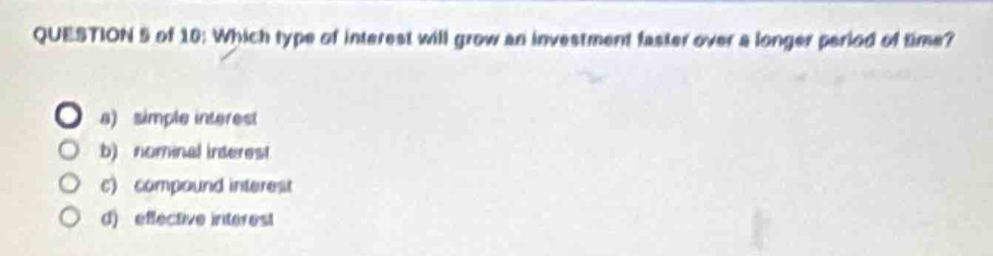 of 10: Which type of interest will grow an investment faster over a longer period of time?
a) simple interest
b) nominal inderest
c) compound interest
d) effective interest