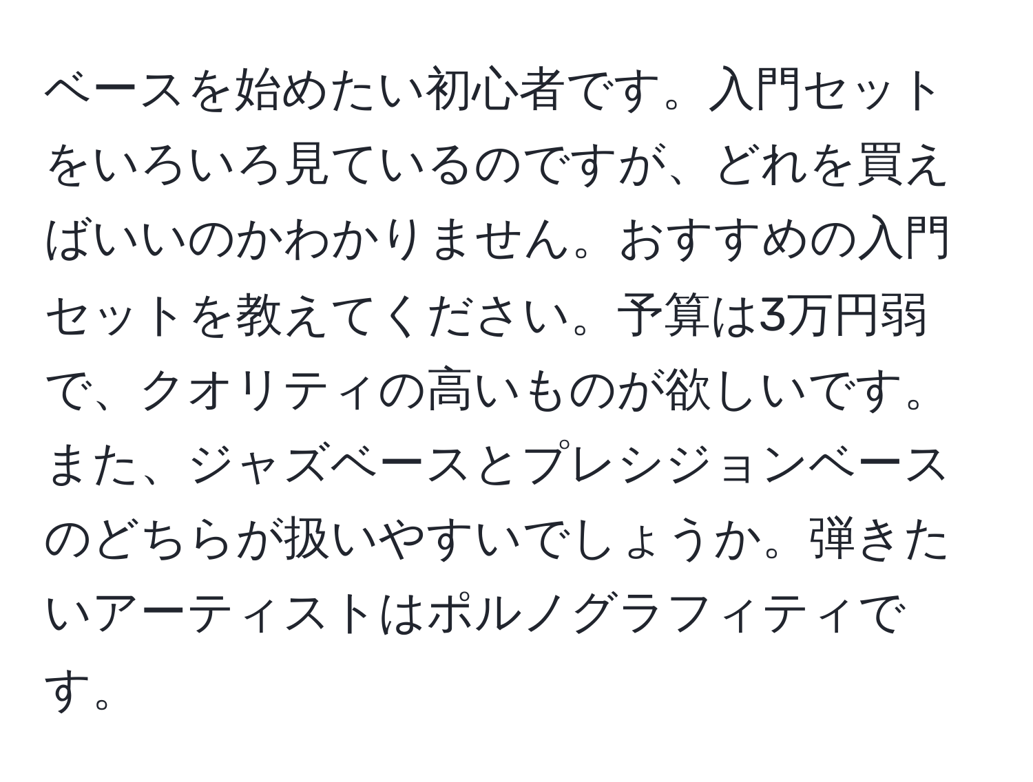 ベースを始めたい初心者です。入門セットをいろいろ見ているのですが、どれを買えばいいのかわかりません。おすすめの入門セットを教えてください。予算は3万円弱で、クオリティの高いものが欲しいです。また、ジャズベースとプレシジョンベースのどちらが扱いやすいでしょうか。弾きたいアーティストはポルノグラフィティです。