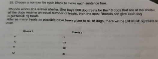 Choose a number for each blank to make each sentence true. 
Rhonda works at a animal shelter. She buys 200 dog treats for the 18 dogs that are at the shelter. 
all the dogs receive an equal number of treats, then the most Rhonda can give each dog 
is [CHOICE 1] treats. 
After as many treats as possible have been given to all 18 dogs, there will be [CHOICE 2] treats le 
over.