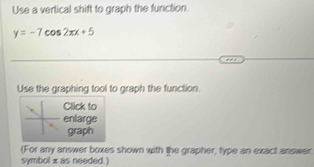 Use a vertical shift to graph the function.
y=-7cos 2π x+5
Use the graphing tool to graph the function. 
Click to 
enlarge 
graph 
(For any answer boxes shown with the grapher, type an exact anewer. 
symbol z as needed.)